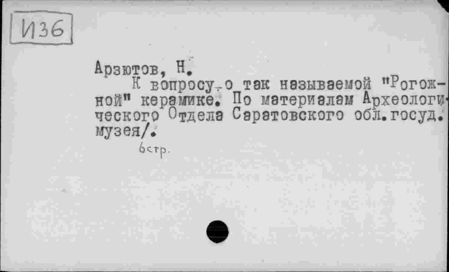 ﻿Изб
Арзютов, Н.
К вопросу,-о так называемой ’’Рогожной” керамике. По материалам Археологи1 ческого 0Тдела Саратовского обл.госуд. музея/.
6<тр.